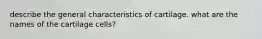 describe the general characteristics of cartilage. what are the names of the cartilage cells?