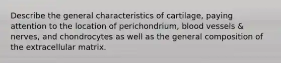 Describe the general characteristics of cartilage, paying attention to the location of perichondrium, blood vessels & nerves, and chondrocytes as well as the general composition of the extracellular matrix.