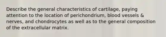 Describe the general characteristics of cartilage, paying attention to the location of perichondrium, blood vessels & nerves, and chondrocytes as well as to the general composition of the extracellular matrix.