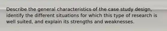 Describe the general characteristics of the case study design, identify the different situations for which this type of research is well suited, and explain its strengths and weaknesses.