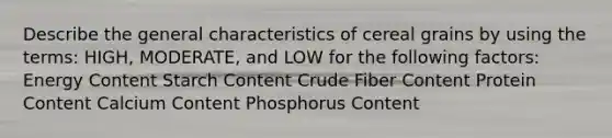 Describe the general characteristics of cereal grains by using the terms: HIGH, MODERATE, and LOW for the following factors: Energy Content Starch Content Crude Fiber Content Protein Content Calcium Content Phosphorus Content