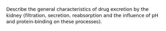 Describe the general characteristics of drug excretion by the kidney (filtration, secretion, reabsorption and the influence of pH and protein-binding on these processes).