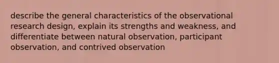 describe the general characteristics of the observational research design, explain its strengths and weakness, and differentiate between natural observation, participant observation, and contrived observation