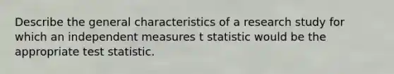 Describe the general characteristics of a research study for which an independent measures t statistic would be the appropriate test statistic.