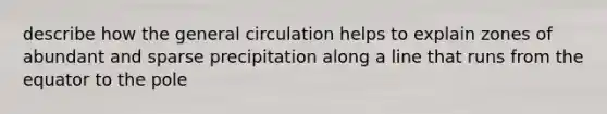 describe how the general circulation helps to explain zones of abundant and sparse precipitation along a line that runs from the equator to the pole