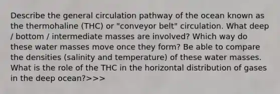 Describe the general circulation pathway of the ocean known as the thermohaline (THC) or "conveyor belt" circulation. What deep / bottom / intermediate masses are involved? Which way do these water masses move once they form? Be able to compare the densities (salinity and temperature) of these water masses. What is the role of the THC in the horizontal distribution of gases in the deep ocean?>>>