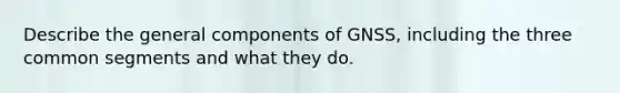 Describe the general components of GNSS, including the three common segments and what they do.