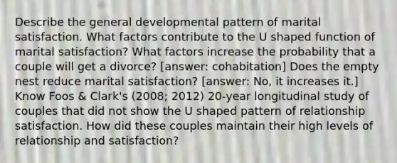 Describe the general developmental pattern of marital satisfaction. What factors contribute to the U shaped function of marital satisfaction? What factors increase the probability that a couple will get a divorce? [answer: cohabitation] Does the empty nest reduce marital satisfaction? [answer: No, it increases it.] Know Foos & Clark's (2008; 2012) 20-year longitudinal study of couples that did not show the U shaped pattern of relationship satisfaction. How did these couples maintain their high levels of relationship and satisfaction?