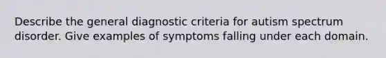 Describe the general diagnostic criteria for autism spectrum disorder. Give examples of symptoms falling under each domain.