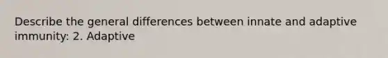 Describe the general differences between innate and adaptive immunity: 2. Adaptive