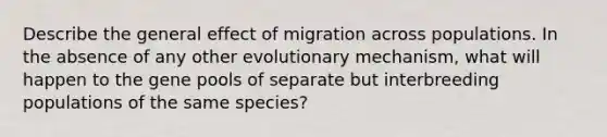 Describe the general effect of migration across populations. In the absence of any other evolutionary mechanism, what will happen to the gene pools of separate but interbreeding populations of the same species?