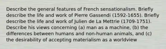 Describe the general features of French sensationalism. Briefly describe the life and work of Pierre Gassendi (1592-1655). Briefly describe the life and work of Julien de La Mettrie (1709-1751). Describe his views concerning (a) man as a machine, (b) the differences between humans and non-human animals, and (c) the desirability of accepting materialism as a worldview