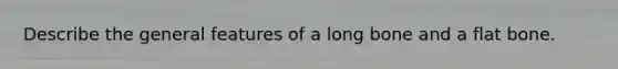 Describe the general features of a long bone and a flat bone.