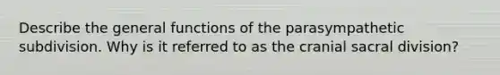 Describe the general functions of the parasympathetic subdivision. Why is it referred to as the cranial sacral division?