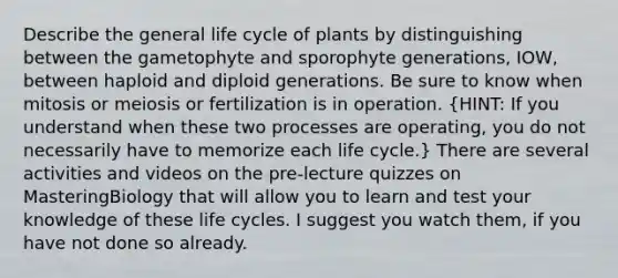 Describe the general life cycle of plants by distinguishing between the gametophyte and sporophyte generations, IOW, between haploid and diploid generations. Be sure to know when mitosis or meiosis or fertilization is in operation. (HINT: If you understand when these two processes are operating, you do not necessarily have to memorize each life cycle.) There are several activities and videos on the pre-lecture quizzes on MasteringBiology that will allow you to learn and test your knowledge of these life cycles. I suggest you watch them, if you have not done so already.