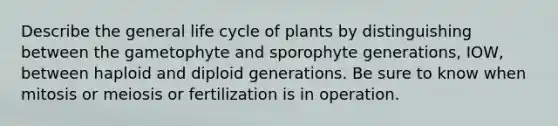 Describe the general life cycle of plants by distinguishing between the gametophyte and sporophyte generations, IOW, between haploid and diploid generations. Be sure to know when mitosis or meiosis or fertilization is in operation.