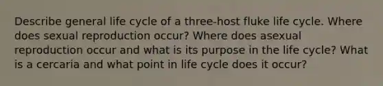 Describe general life cycle of a three-host fluke life cycle. Where does sexual reproduction occur? Where does asexual reproduction occur and what is its purpose in the life cycle? What is a cercaria and what point in life cycle does it occur?