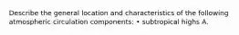 Describe the general location and characteristics of the following atmospheric circulation components: • subtropical highs A.
