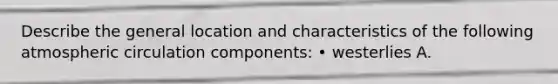 Describe the general location and characteristics of the following atmospheric circulation components: • westerlies A.