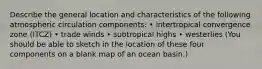 Describe the general location and characteristics of the following atmospheric circulation components: • intertropical convergence zone (ITCZ) • trade winds • subtropical highs • westerlies (You should be able to sketch in the location of these four components on a blank map of an ocean basin.)