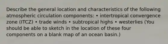 Describe the general location and characteristics of the following atmospheric circulation components: • intertropical convergence zone (ITCZ) • trade winds • subtropical highs • westerlies (You should be able to sketch in the location of these four components on a blank map of an ocean basin.)