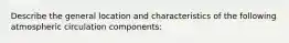 Describe the general location and characteristics of the following atmospheric circulation components: