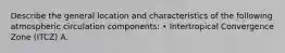 Describe the general location and characteristics of the following atmospheric circulation components: • Intertropical Convergence Zone (ITCZ) A.