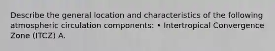 Describe the general location and characteristics of the following atmospheric circulation components: • Intertropical Convergence Zone (ITCZ) A.