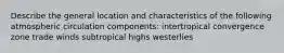 Describe the general location and characteristics of the following atmospheric circulation components: intertropical convergence zone trade winds subtropical highs westerlies