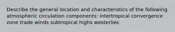 Describe the general location and characteristics of the following atmospheric circulation components: intertropical convergence zone trade winds subtropical highs westerlies