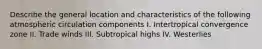 Describe the general location and characteristics of the following atmospheric circulation components I. Intertropical convergence zone II. Trade winds III. Subtropical highs IV. Westerlies