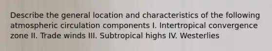 Describe the general location and characteristics of the following atmospheric circulation components I. Intertropical convergence zone II. Trade winds III. Subtropical highs IV. Westerlies