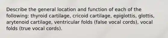 Describe the general location and function of each of the following: thyroid cartilage, cricoid cartilage, epiglottis, glottis, arytenoid cartilage, ventricular folds (false vocal cords), vocal folds (true vocal cords).