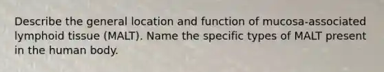 Describe the general location and function of mucosa-associated lymphoid tissue (MALT). Name the specific types of MALT present in the human body.