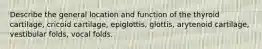 Describe the general location and function of the thyroid cartilage, cricoid cartilage, epiglottis, glottis, arytenoid cartilage, vestibular folds, vocal folds.