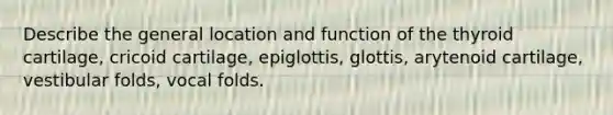 Describe the general location and function of the thyroid cartilage, cricoid cartilage, epiglottis, glottis, arytenoid cartilage, vestibular folds, vocal folds.