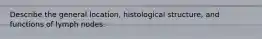 Describe the general location, histological structure, and functions of lymph nodes.