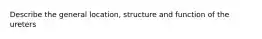 Describe the general location, structure and function of the ureters