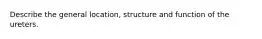 Describe the general location, structure and function of the ureters.