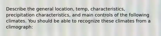 Describe the general location, temp, characteristics, precipitation characteristics, and main controls of the following climates. You should be able to recognize these climates from a climograph: