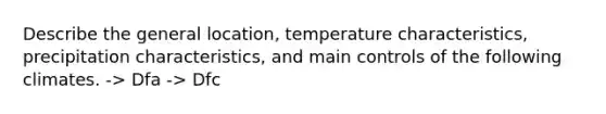 Describe the general location, temperature characteristics, precipitation characteristics, and main controls of the following climates. -> Dfa -> Dfc