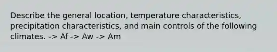 Describe the general location, temperature characteristics, precipitation characteristics, and main controls of the following climates. -> Af -> Aw -> Am