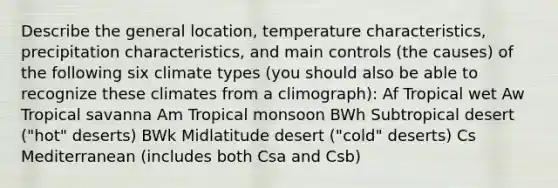 Describe the general location, temperature characteristics, precipitation characteristics, and main controls (the causes) of the following six climate types (you should also be able to recognize these climates from a climograph): Af Tropical wet Aw Tropical savanna Am Tropical monsoon BWh Subtropical desert ("hot" deserts) BWk Midlatitude desert ("cold" deserts) Cs Mediterranean (includes both Csa and Csb)