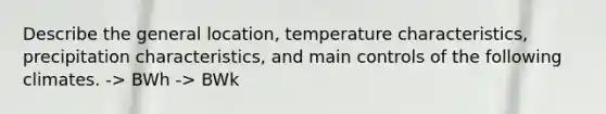 Describe the general location, temperature characteristics, precipitation characteristics, and main controls of the following climates. -> BWh -> BWk