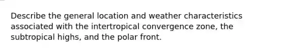 Describe the general location and weather characteristics associated with the intertropical convergence zone, the subtropical highs, and the polar front.