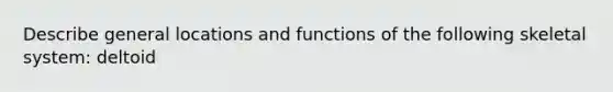 Describe general locations and functions of the following skeletal system: deltoid