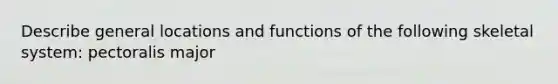 Describe general locations and functions of the following skeletal system: pectoralis major