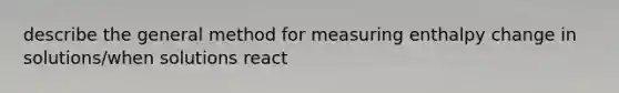 describe the general method for measuring enthalpy change in solutions/when solutions react