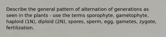 Describe the general pattern of alternation of generations as seen in the plants - use the terms sporophyte, gametophyte, haploid (1N), diploid (2N), spores, sperm, egg, gametes, zygote, fertilization.