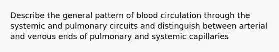 Describe the general pattern of blood circulation through the systemic and pulmonary circuits and distinguish between arterial and venous ends of pulmonary and systemic capillaries